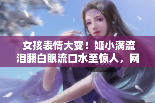  女孩表情大变！姬小满流泪翻白眼流口水至惊人，网友爆笑还原现场 
