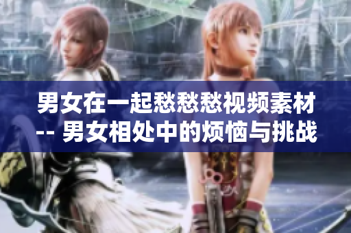 男女在一起愁愁愁视频素材-- 男女相处中的烦恼与挑战视频分享