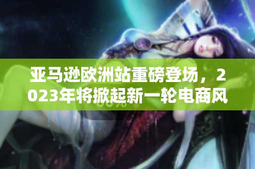 亚马逊欧洲站重磅登场，2023年将掀起新一轮电商风暴