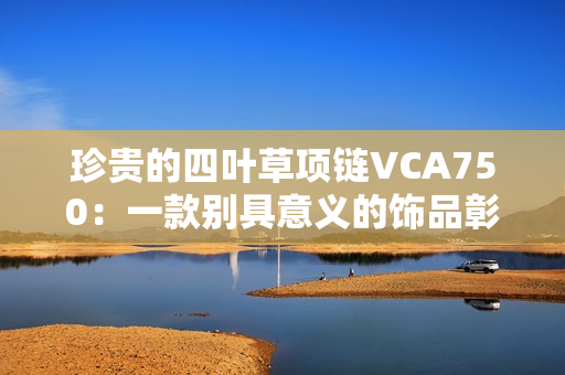 珍贵的四叶草项链VCA750：一款别具意义的饰品彰显幸运与魅力