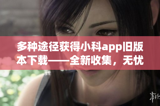 多种途径获得小科app旧版本下载——全新收集，无忧获取