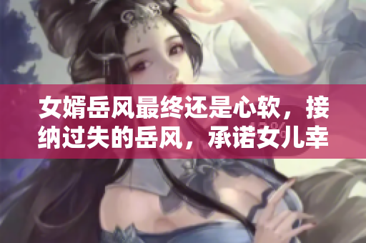 女婿岳风最终还是心软，接纳过失的岳风，承诺女儿幸福。
