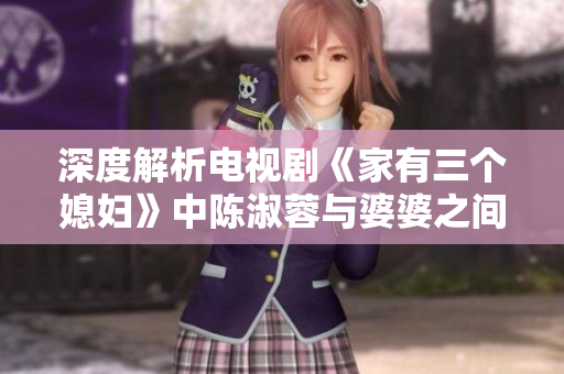 深度解析电视剧《家有三个媳妇》中陈淑蓉与婆婆之间的婆媳关系