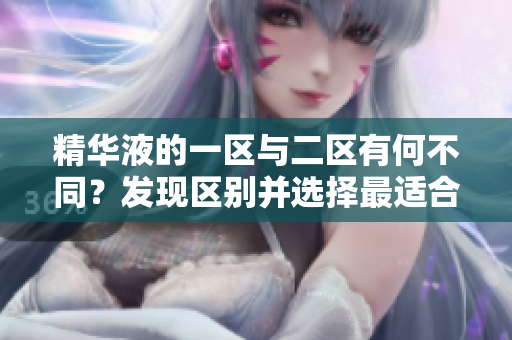 精华液的一区与二区有何不同？发现区别并选择最适合你的产品