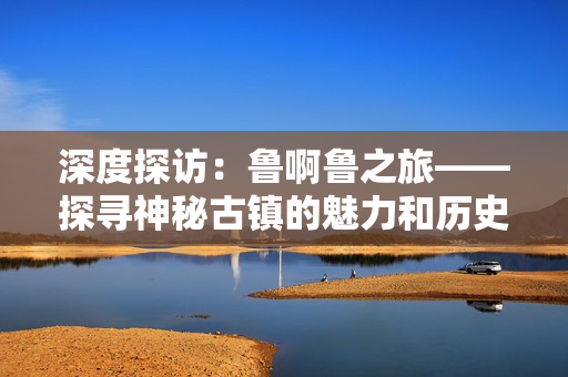 深度探访：鲁啊鲁之旅——探寻神秘古镇的魅力和历史底蕴