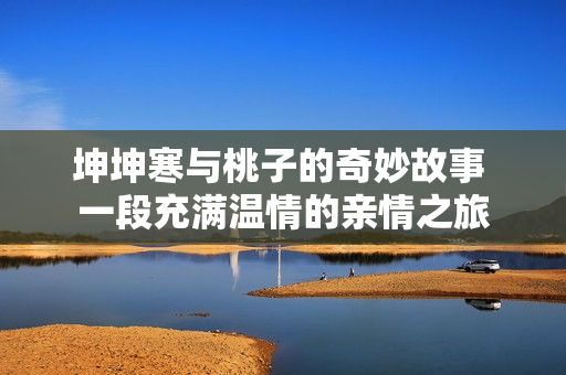 坤坤寒与桃子的奇妙故事 一段充满温情的亲情之旅
