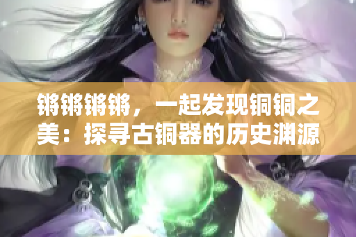 锵锵锵锵，一起发现铜铜之美：探寻古铜器的历史渊源