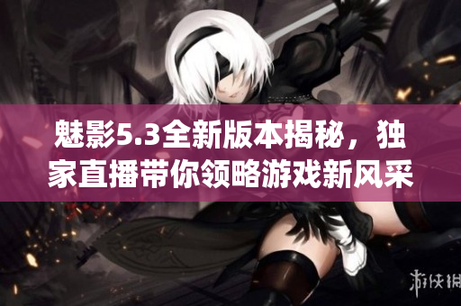 魅影5.3全新版本揭秘，独家直播带你领略游戏新风采(1)
