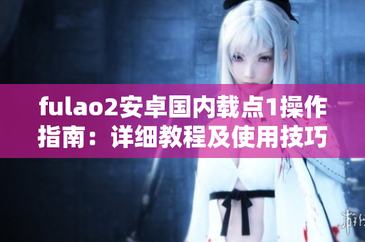 fulao2安卓国内载点1操作指南：详细教程及使用技巧分享