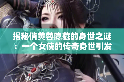 揭秘俏黄蓉隐藏的身世之谜：一个女侠的传奇身世引发的惊人谜团！