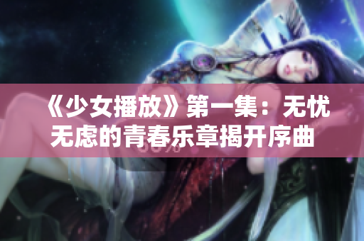 《少女播放》第一集：无忧无虑的青春乐章揭开序曲