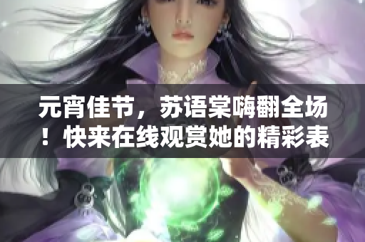 元宵佳节，苏语棠嗨翻全场！快来在线观赏她的精彩表演