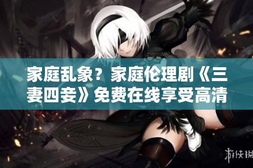 家庭乱象？家庭伦理剧《三妻四妾》免费在线享受高清完整版