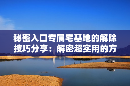 秘密入口专属宅基地的解除技巧分享：解密超实用的方法