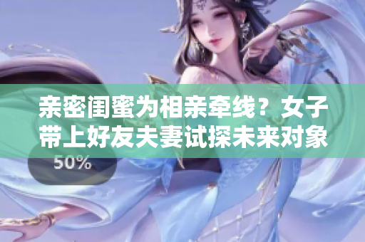 亲密闺蜜为相亲牵线？女子带上好友夫妻试探未来对象
