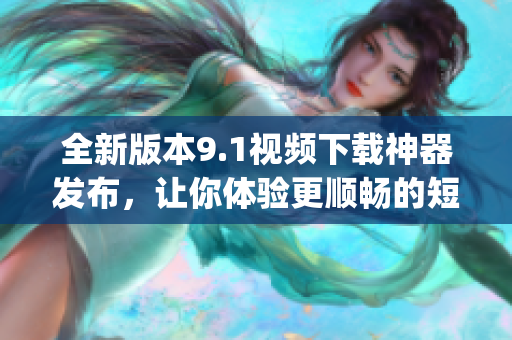 全新版本9.1视频下载神器发布，让你体验更顺畅的短视频下载乐趣(1)