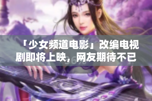 「少女频道电影」改编电视剧即将上映，网友期待不已