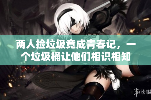 两人捡垃圾竟成青春记，一个垃圾桶让他们相识相知
