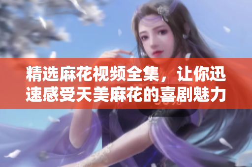精选麻花视频全集，让你迅速感受天美麻花的喜剧魅力！