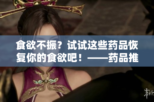 食欲不振？试试这些药品恢复你的食欲吧！——药品推荐对比
