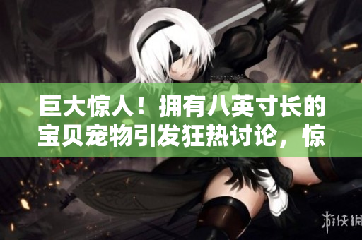 巨大惊人！拥有八英寸长的宝贝宠物引发狂热讨论，惊艳世界众生眼球