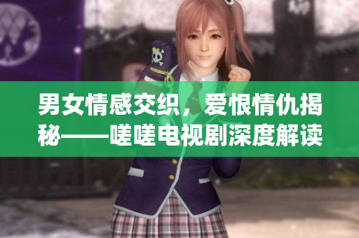 男女情感交织，爱恨情仇揭秘——嗟嗟电视剧深度解读(1)