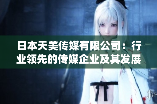 日本天美传媒有限公司：行业领先的传媒企业及其发展前景简介(1)