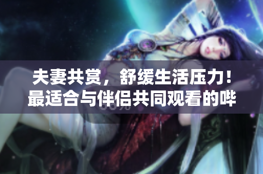 夫妻共赏，舒缓生活压力！最适合与伴侣共同观看的哔哩哔哩电视剧推荐