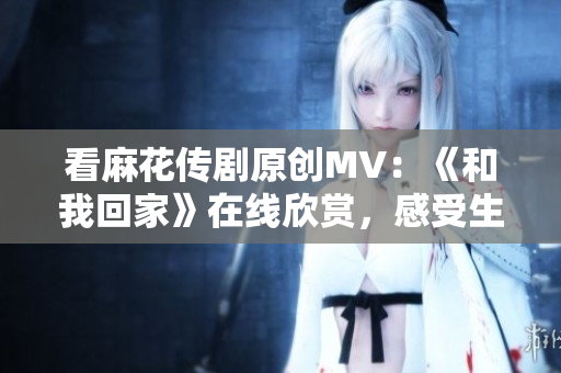 看麻花传剧原创MV：《和我回家》在线欣赏，感受生活本真！