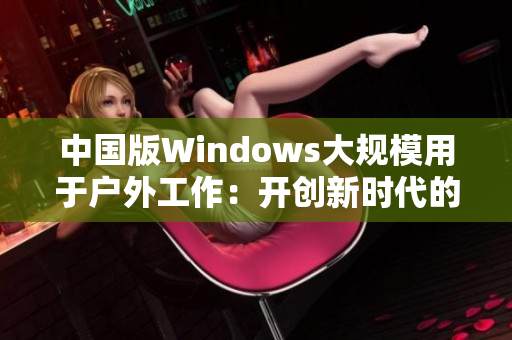 中国版Windows大规模用于户外工作：开创新时代的工作方式