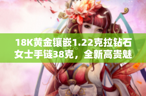 18K黄金镶嵌1.22克拉钻石女士手链38克，全新高贵魅力再升级