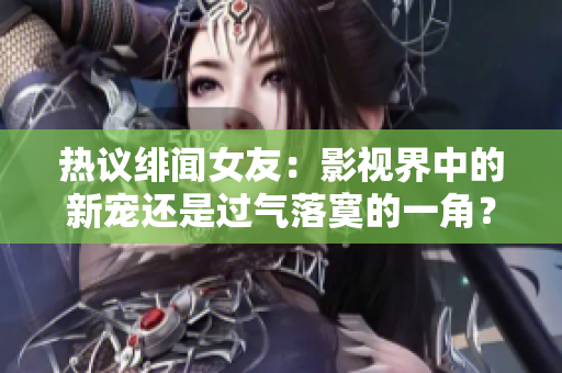热议绯闻女友：影视界中的新宠还是过气落寞的一角？