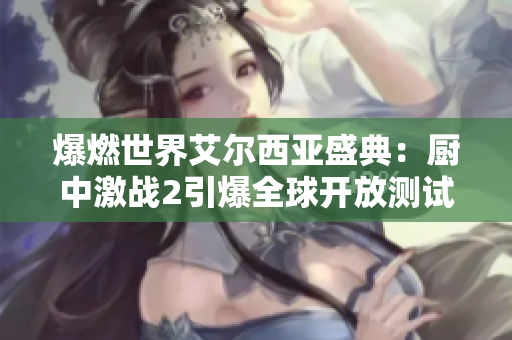 爆燃世界艾尔西亚盛典：厨中激战2引爆全球开放测试热潮
