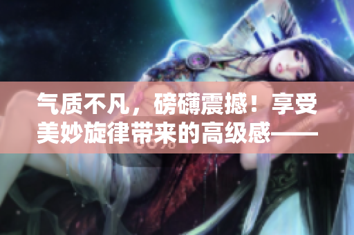 气质不凡，磅礴震撼！享受美妙旋律带来的高级感——大片配乐盛宴