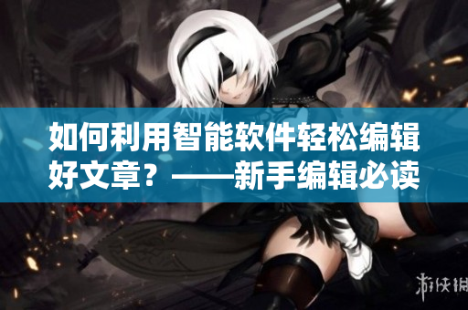 如何利用智能软件轻松编辑好文章？——新手编辑必读！