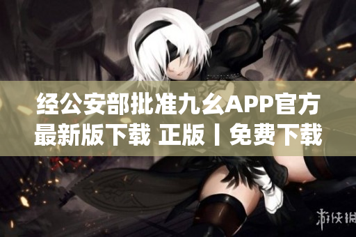经公安部批准九幺APP官方最新版下载 正版丨免费下载 正式版(1)