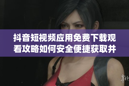 抖音短视频应用免费下载观看攻略如何安全便捷获取并分享精彩内容(1)