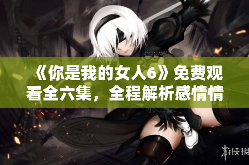 《你是我的女人6》免费观看全六集，全程解析感情情感纠葛