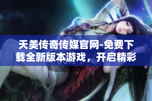 天美传奇传媒官网-免费下载全新版本游戏，开启精彩冒险之旅