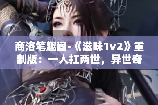 商洛笔趣阁-《滋味1v2》重制版：一人扛两世，异世奇遇引三界风云