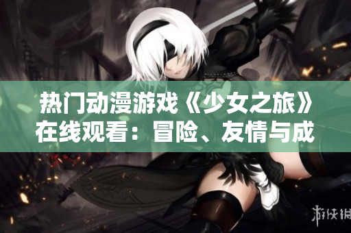 热门动漫游戏《少女之旅》在线观看：冒险、友情与成长的故事