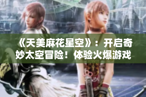 《天美麻花星空》：开启奇妙太空冒险！体验火爆游戏全新封印玩法！