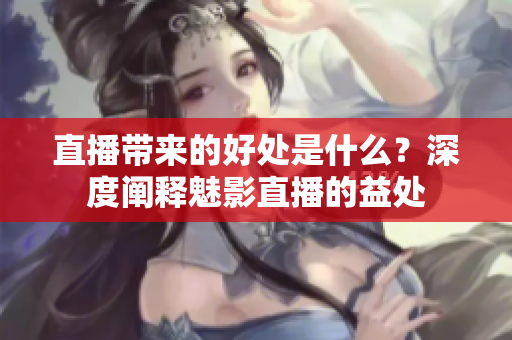 直播带来的好处是什么？深度阐释魅影直播的益处