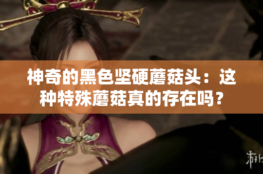 神奇的黑色坚硬蘑菇头：这种特殊蘑菇真的存在吗？