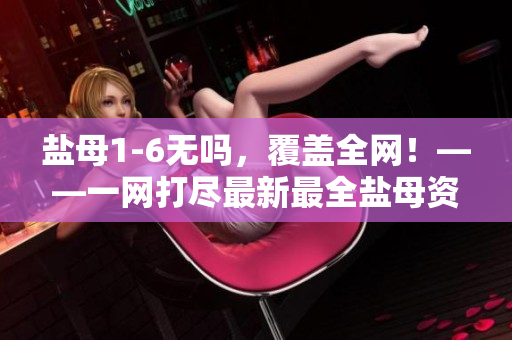 盐母1-6无吗，覆盖全网！——一网打尽最新最全盐母资源合集