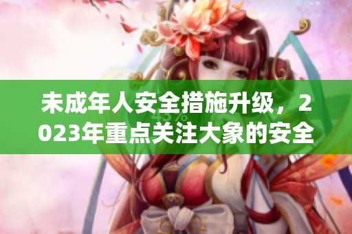 未成年人安全措施升级，2023年重点关注大象的安全问题(1)