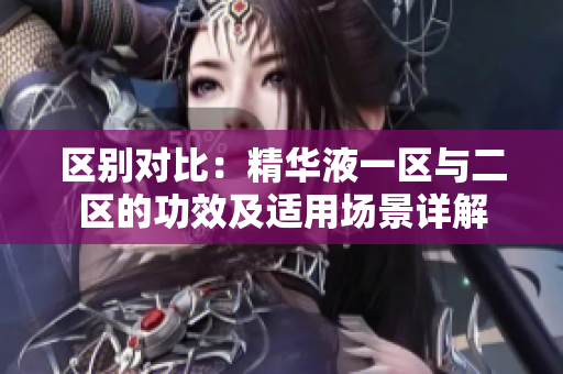 区别对比：精华液一区与二区的功效及适用场景详解