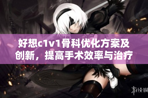 好想c1v1骨科优化方案及创新，提高手术效率与治疗效果