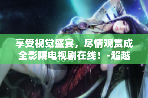 享受视觉盛宴，尽情观赏成全影院电视剧在线！-超越网络界限，全新电视剧鉴赏体验