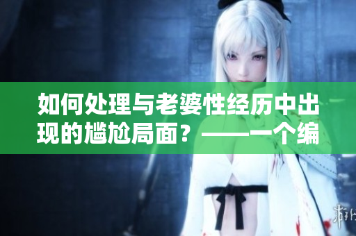 如何处理与老婆性经历中出现的尴尬局面？——一个编辑的思考